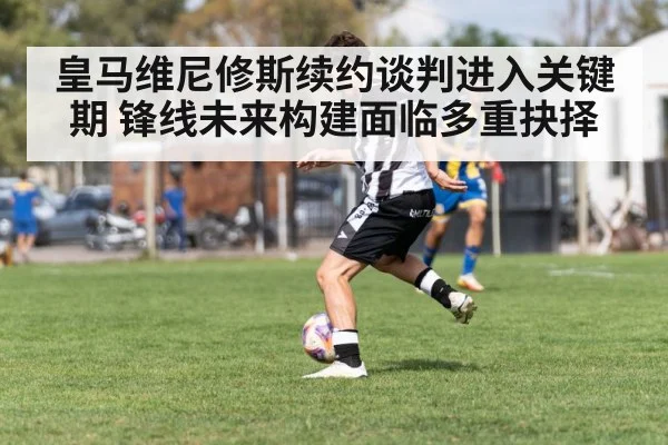 皇马维尼修斯续约谈判进入关键期 锋线未来构建面临多重抉择