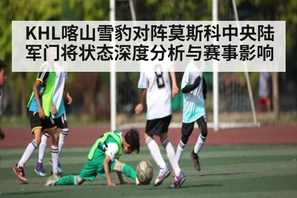 KHL喀山雪豹对阵莫斯科中央陆军门将状态深度分析与赛事影响