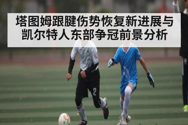 塔图姆跟腱伤势恢复新进展与凯尔特人东部争冠前景分析
